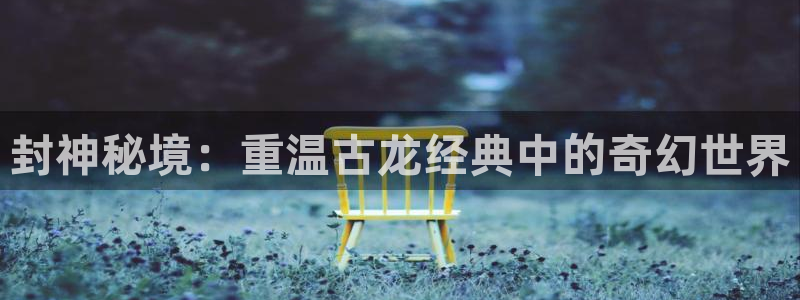 蓝图娱乐平台：封神秘境：重温古龙经典中的奇幻世界